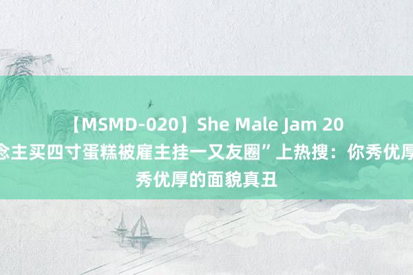 【MSMD-020】She Male Jam 20 “两个东说念主买四寸蛋糕被雇主挂一又友圈”上热搜：你秀优厚的面貌真丑