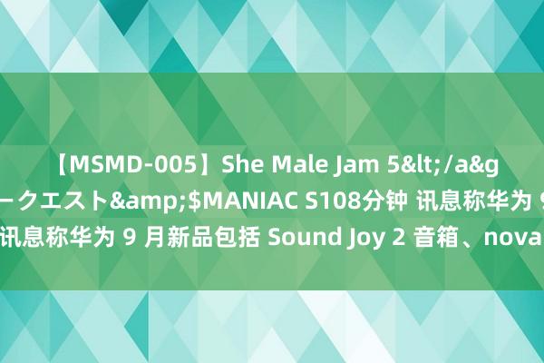 【MSMD-005】She Male Jam 5</a>2008-08-04グローリークエスト&$MANIAC S108分钟 讯息称华为 9 月新品包括 Sound Joy 2 音箱、nova 13 系列手机