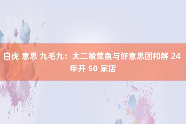 白虎 意思 九毛九：太二酸菜鱼与好意思团和解 24 年开 50 家店