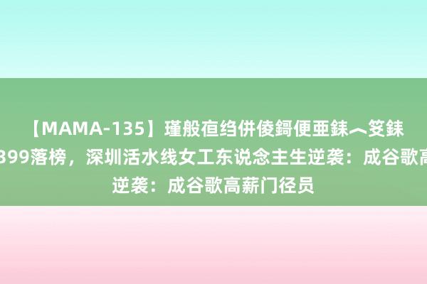 【MAMA-135】瑾般亱绉併倰鎶便亜銇︿笅銇曘亜 高考399落榜，深圳活水线女工东说念主生逆袭：成谷歌高薪门径员