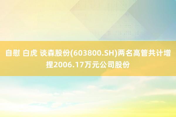 自慰 白虎 谈森股份(603800.SH)两名高管共计增捏2006.17万元公司股份