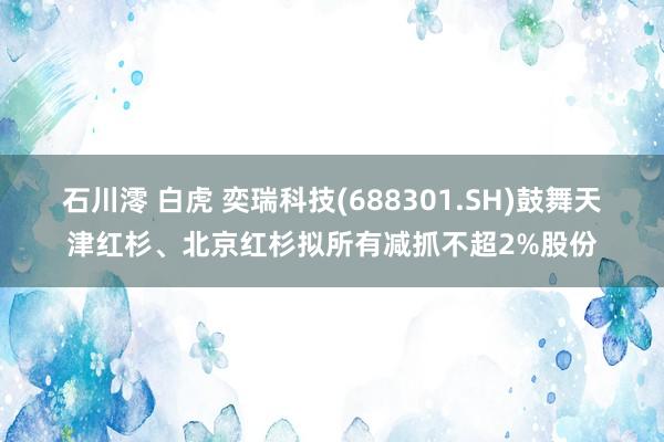 石川澪 白虎 奕瑞科技(688301.SH)鼓舞天津红杉、北京红杉拟所有减抓不超2%股份