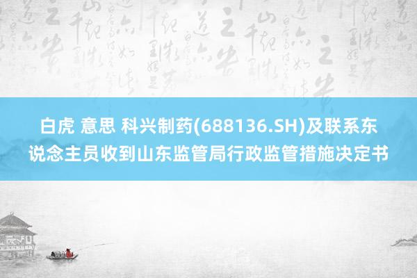 白虎 意思 科兴制药(688136.SH)及联系东说念主员收到山东监管局行政监管措施决定书