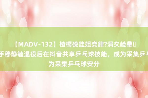 【MADV-132】楂樼礆銈姐兗銉?涓夊崄璺法 前国手穆静毓退役后在抖音共享乒乓球技能，成为采集乒乓球安分