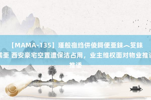 【MAMA-135】瑾般亱绉併倰鎶便亜銇︿笅銇曘亜 西安豪宅空置遭保洁占用，业主维权面对物业推诿