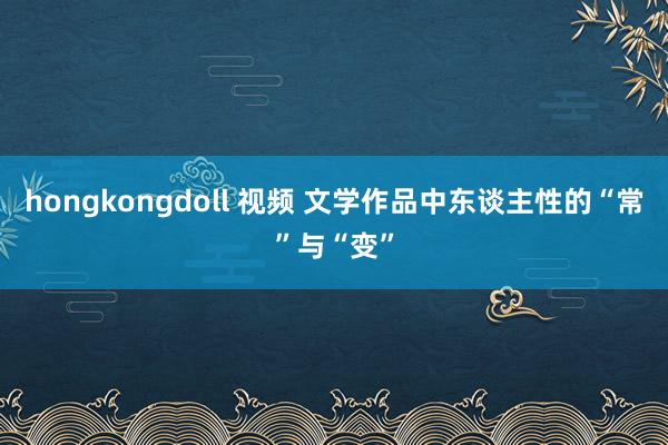 hongkongdoll 视频 文学作品中东谈主性的“常”与“变”