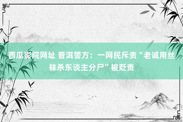 西瓜影院网址 普洱警方：一网民斥责“老诚用丝袜杀东谈主分尸”被贬责