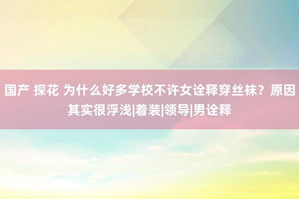 国产 探花 为什么好多学校不许女诠释穿丝袜？原因其实很浮浅|着装|领导|男诠释