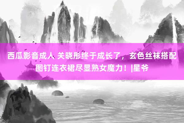 西瓜影音成人 关晓彤终于成长了，玄色丝袜搭配图钉连衣裙尽显熟女魔力！|星爷