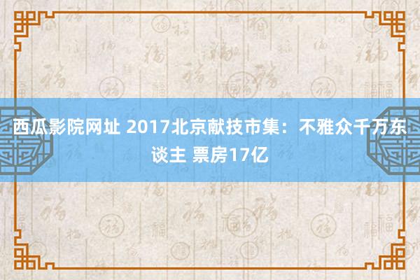 西瓜影院网址 2017北京献技市集：不雅众千万东谈主 票房17亿