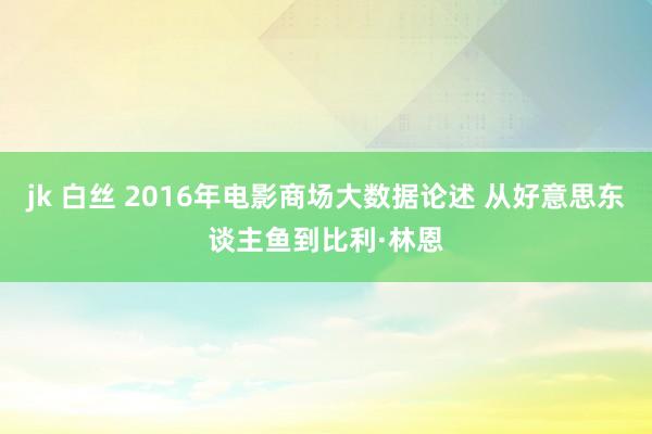 jk 白丝 2016年电影商场大数据论述 从好意思东谈主鱼到比利·林恩