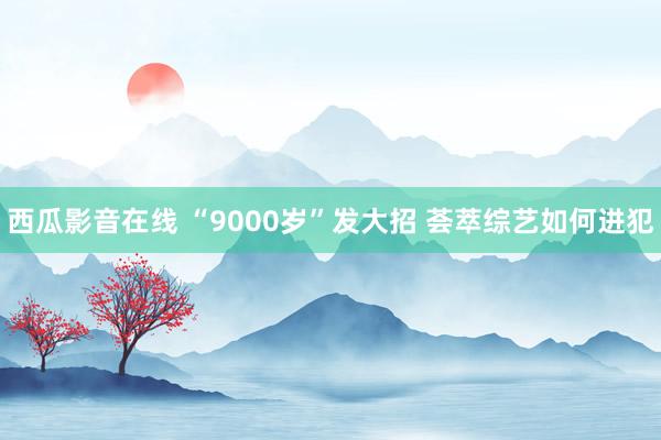 西瓜影音在线 “9000岁”发大招 荟萃综艺如何进犯