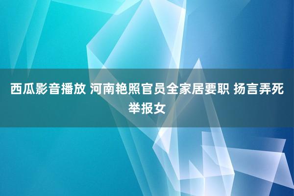 西瓜影音播放 河南艳照官员全家居要职 扬言弄死举报女