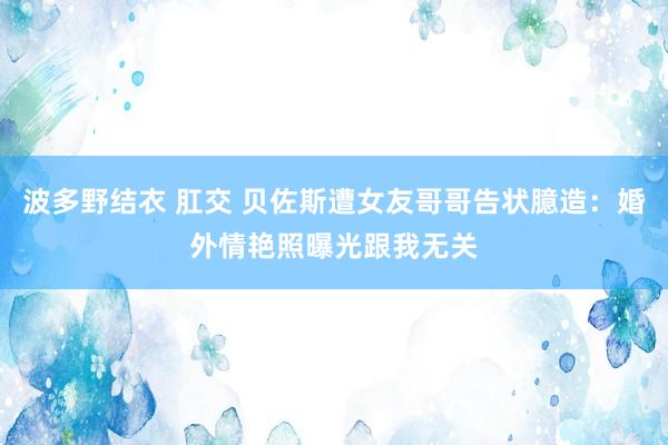 波多野结衣 肛交 贝佐斯遭女友哥哥告状臆造：婚外情艳照曝光跟我无关