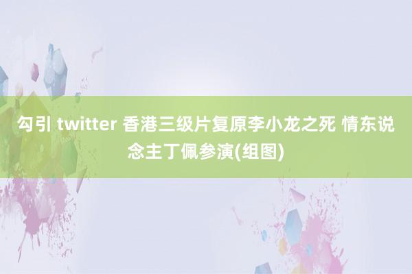 勾引 twitter 香港三级片复原李小龙之死 情东说念主丁佩参演(组图)