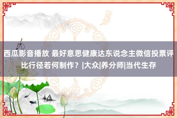 西瓜影音播放 最好意思健康达东说念主微信投票评比行径若何制作？|大众|养分师|当代生存