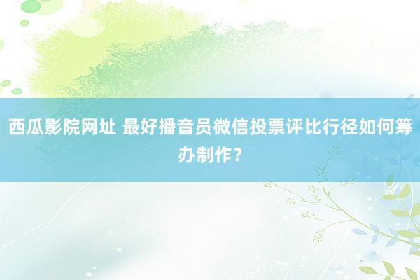 西瓜影院网址 最好播音员微信投票评比行径如何筹办制作？