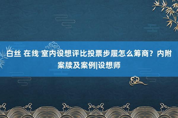 白丝 在线 室内设想评比投票步履怎么筹商？内附案牍及案例|设想师