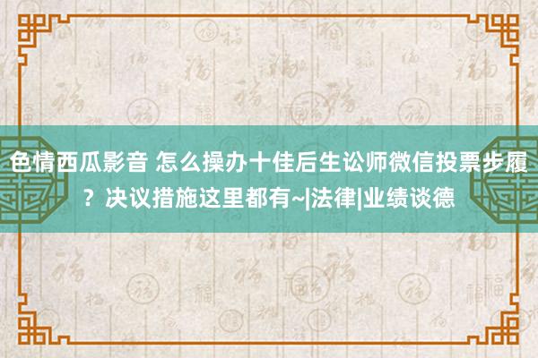 色情西瓜影音 怎么操办十佳后生讼师微信投票步履？决议措施这里都有~|法律|业绩谈德