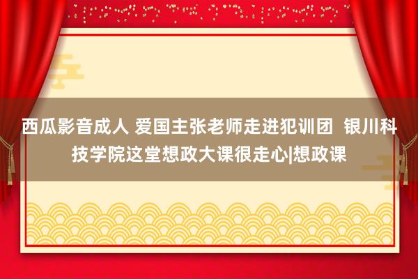 西瓜影音成人 爱国主张老师走进犯训团  银川科技学院这堂想政大课很走心|想政课