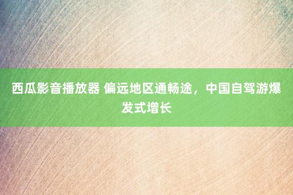 西瓜影音播放器 偏远地区通畅途，中国自驾游爆发式增长