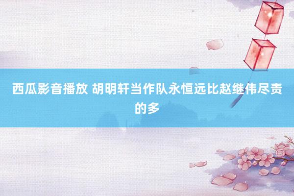 西瓜影音播放 胡明轩当作队永恒远比赵继伟尽责的多