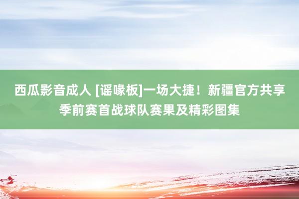 西瓜影音成人 [谣喙板]一场大捷！新疆官方共享季前赛首战球队赛果及精彩图集