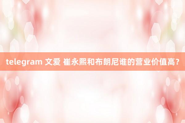 telegram 文爱 崔永熙和布朗尼谁的营业价值高？