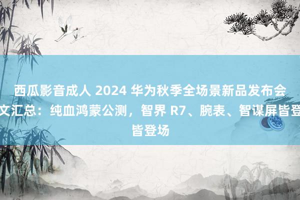 西瓜影音成人 2024 华为秋季全场景新品发布会一文汇总：纯血鸿蒙公测，智界 R7、腕表、智谋屏皆登场