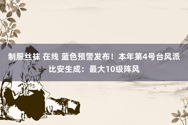 制服丝袜 在线 蓝色预警发布！本年第4号台风派比安生成：最大10级阵风