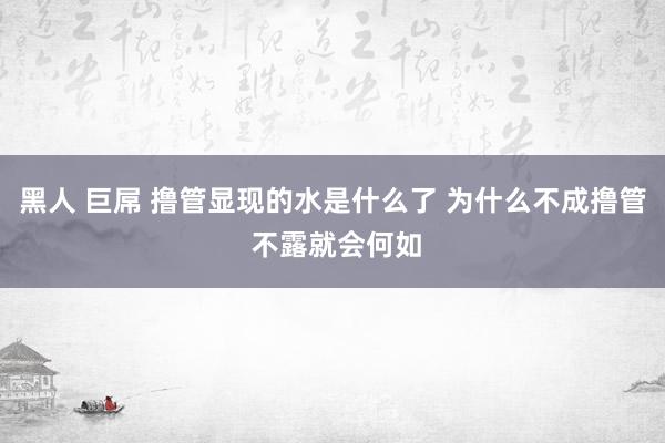 黑人 巨屌 撸管显现的水是什么了 为什么不成撸管 不露就会何如