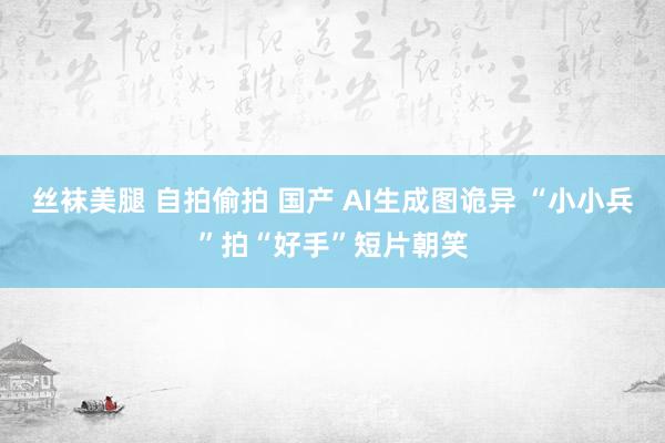 丝袜美腿 自拍偷拍 国产 AI生成图诡异 “小小兵”拍“好手”短片朝笑